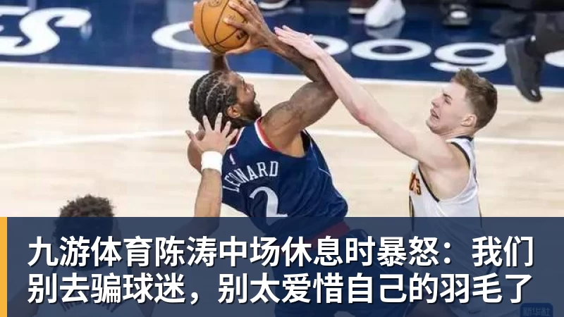 九游体育陈涛中场休息时暴怒：我们别去骗球迷，别太爱惜自己的羽毛了