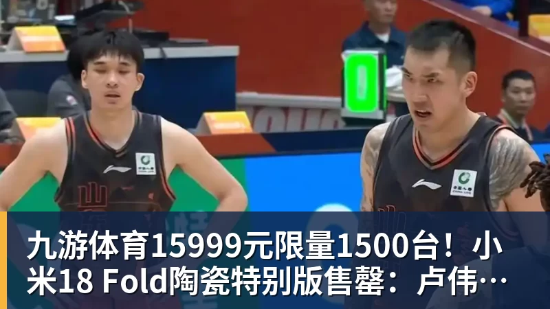 九游体育15999元限量1500台！小米18 Fold陶瓷特别版售罄：卢伟冰抢到一台